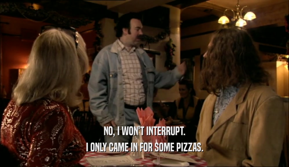 NO, I WON'T INTERRUPT. I ONLY CAME IN FOR SOME PIZZAS. 