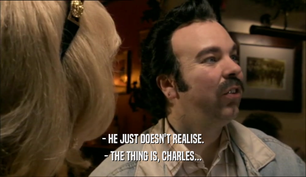 - HE JUST DOESN'T REALISE.
 - THE THING IS, CHARLES...
 