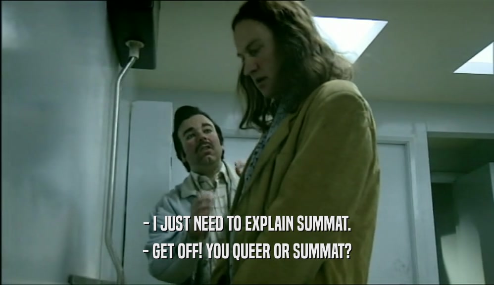 - I JUST NEED TO EXPLAIN SUMMAT.
 - GET OFF! YOU QUEER OR SUMMAT?
 