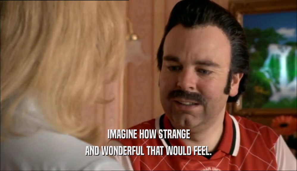 IMAGINE HOW STRANGE AND WONDERFUL THAT WOULD FEEL. 