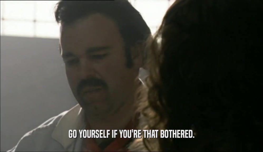 GO YOURSELF IF YOU'RE THAT BOTHERED.  