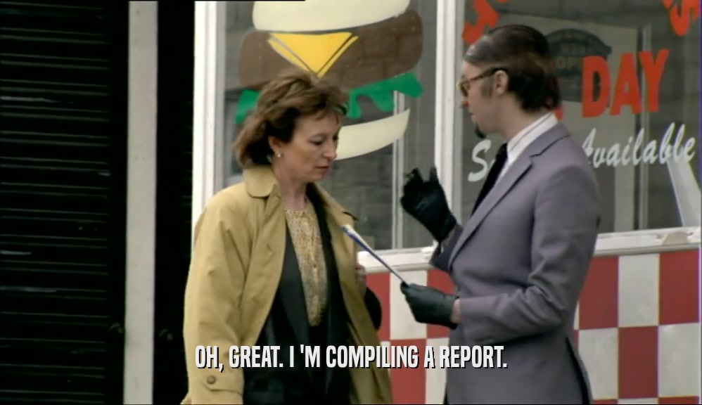 OH, GREAT. I 'M COMPILING A REPORT.  