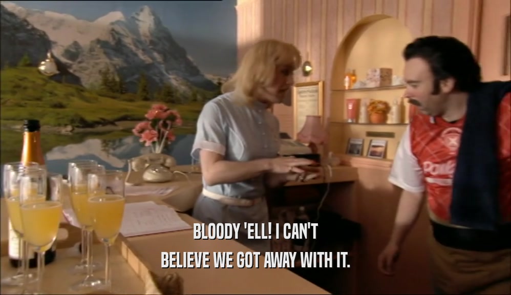 BLOODY 'ELL! I CAN'T BELIEVE WE GOT AWAY WITH IT. 