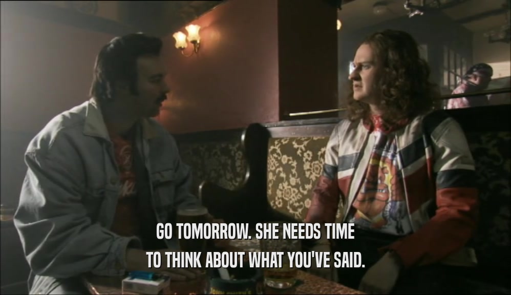 GO TOMORROW. SHE NEEDS TIME TO THINK ABOUT WHAT YOU'VE SAID. 