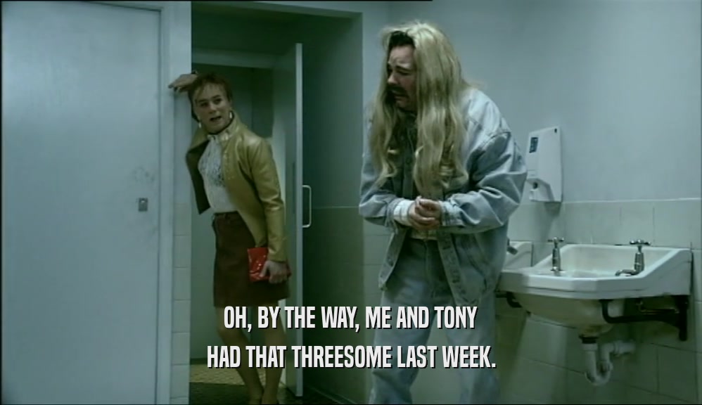 OH, BY THE WAY, ME AND TONY
 HAD THAT THREESOME LAST WEEK.
 