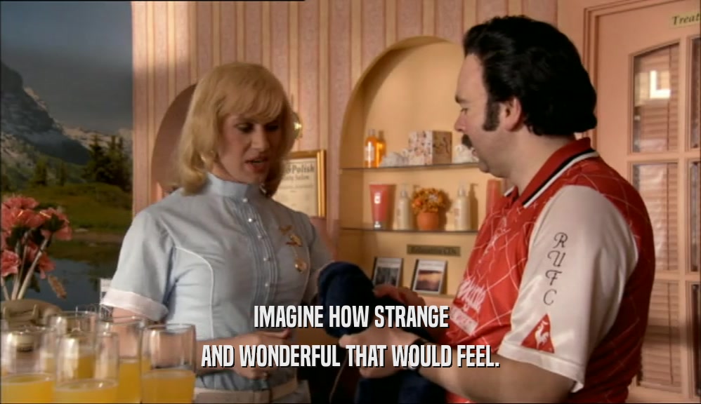 IMAGINE HOW STRANGE AND WONDERFUL THAT WOULD FEEL. 