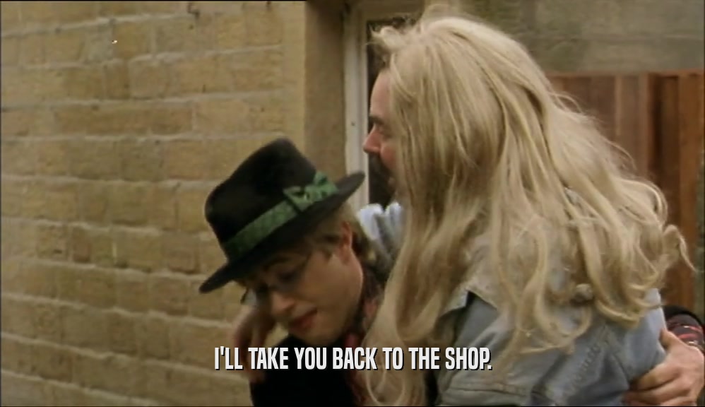 I'LL TAKE YOU BACK TO THE SHOP.  