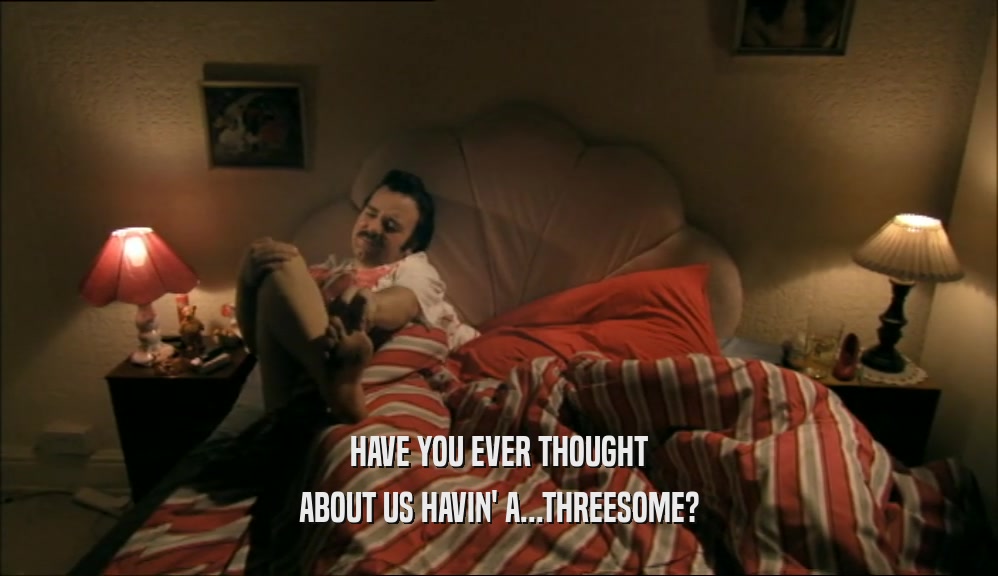HAVE YOU EVER THOUGHT
 ABOUT US HAVIN' A...THREESOME?
 
