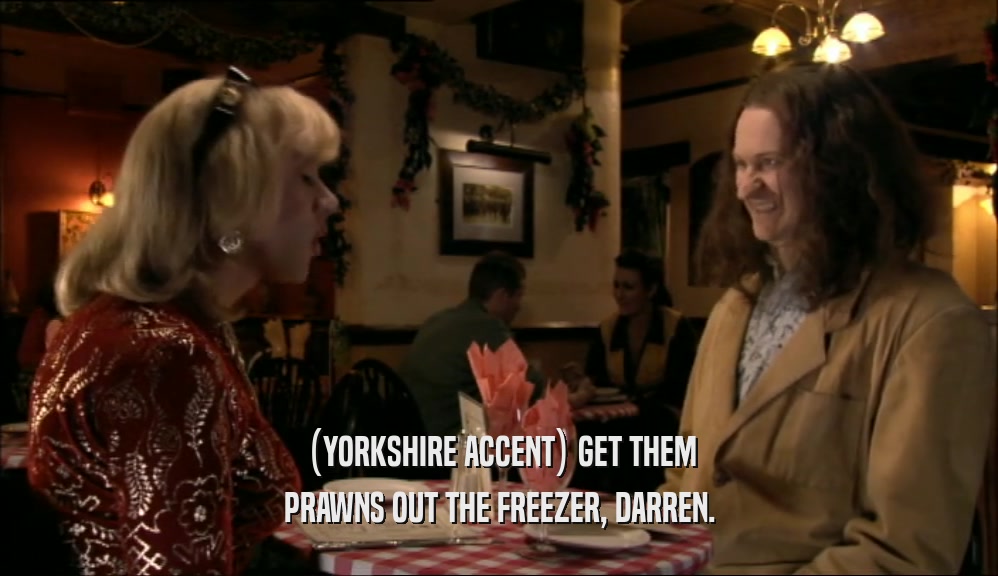 (YORKSHIRE ACCENT) GET THEM PRAWNS OUT THE FREEZER, DARREN. 