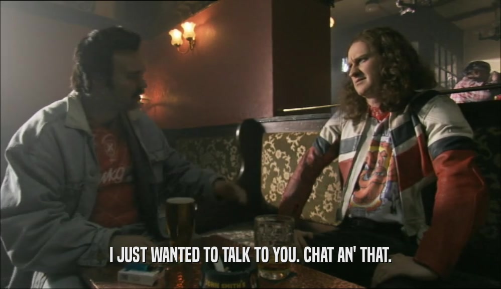 I JUST WANTED TO TALK TO YOU. CHAT AN' THAT.  
