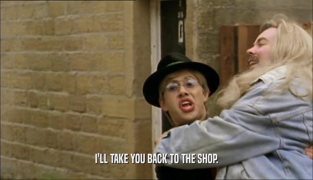 I'LL TAKE YOU BACK TO THE SHOP.  