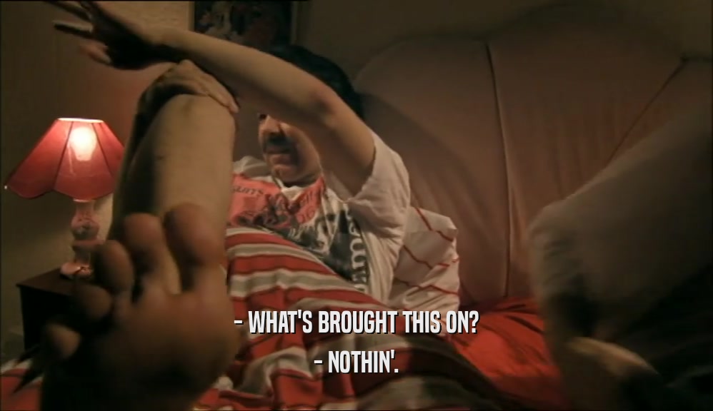 - WHAT'S BROUGHT THIS ON? - NOTHIN'. 