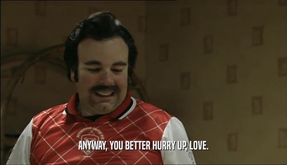 ANYWAY, YOU BETTER HURRY UP, LOVE.  