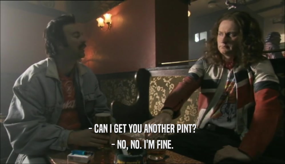 - CAN I GET YOU ANOTHER PINT? - NO, NO. I'M FINE. 