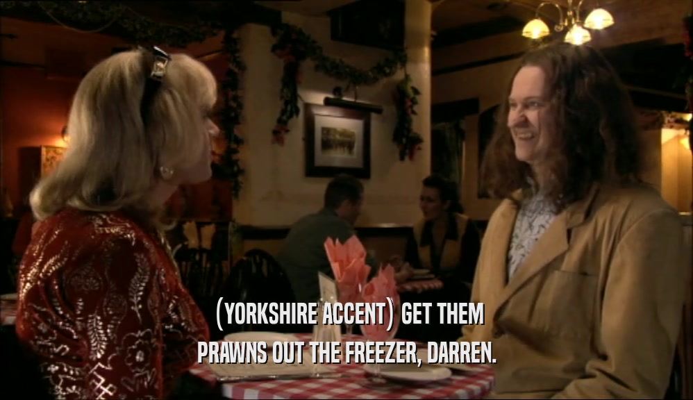 (YORKSHIRE ACCENT) GET THEM PRAWNS OUT THE FREEZER, DARREN. 