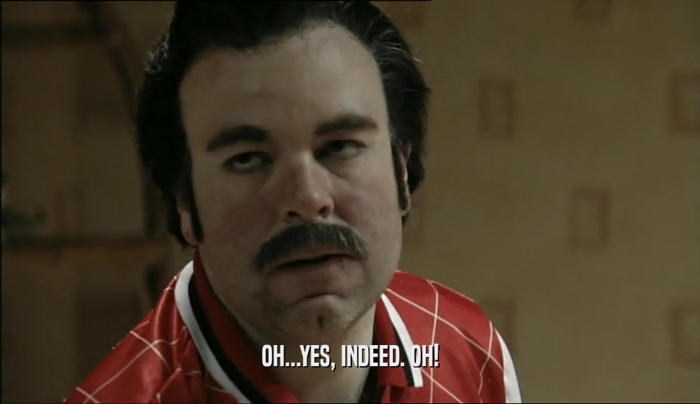 OH...YES, INDEED. OH!  