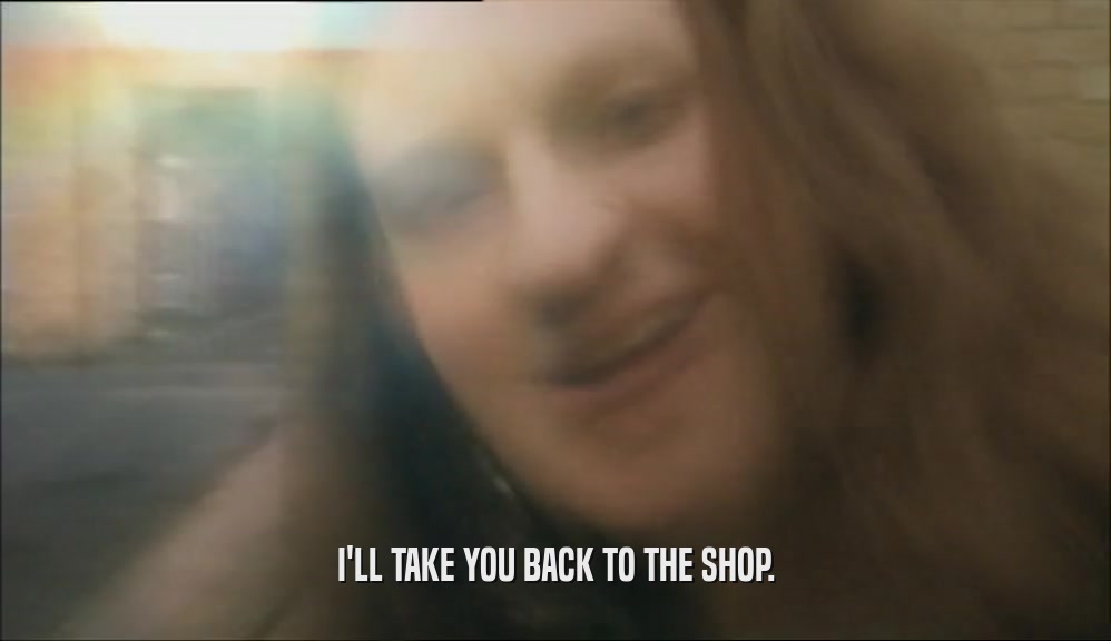 I'LL TAKE YOU BACK TO THE SHOP.  