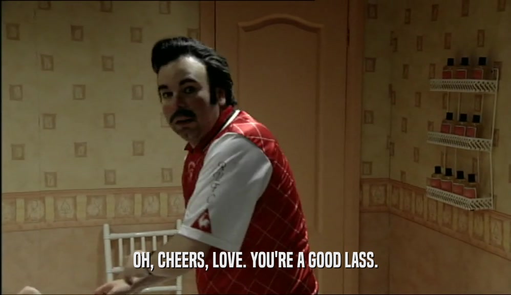 OH, CHEERS, LOVE. YOU'RE A GOOD LASS.  