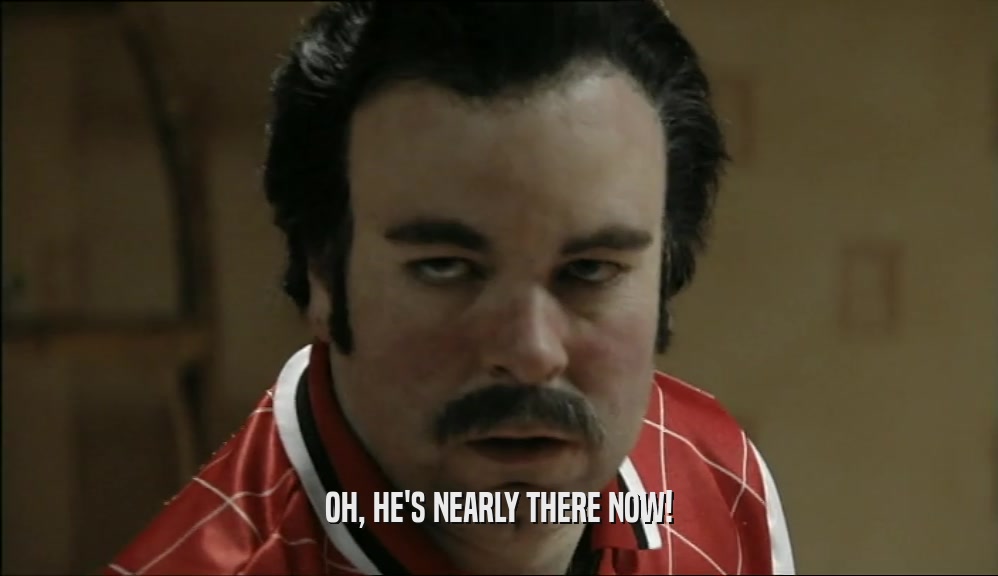 OH, HE'S NEARLY THERE NOW!  