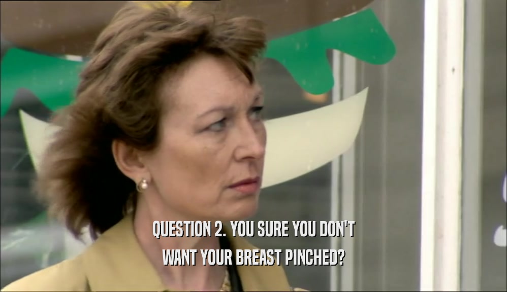 QUESTION 2. YOU SURE YOU DON'T WANT YOUR BREAST PINCHED? 