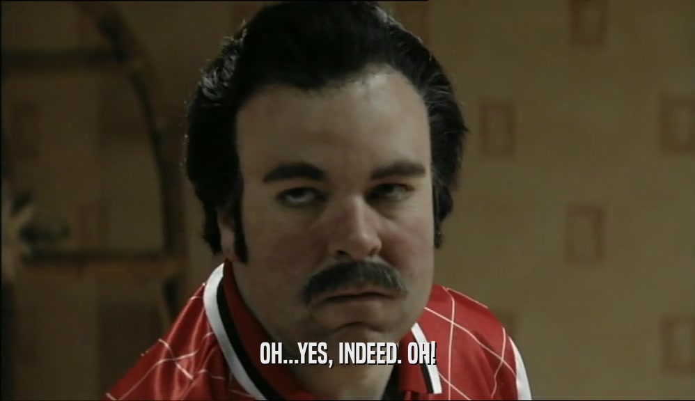 OH...YES, INDEED. OH!  