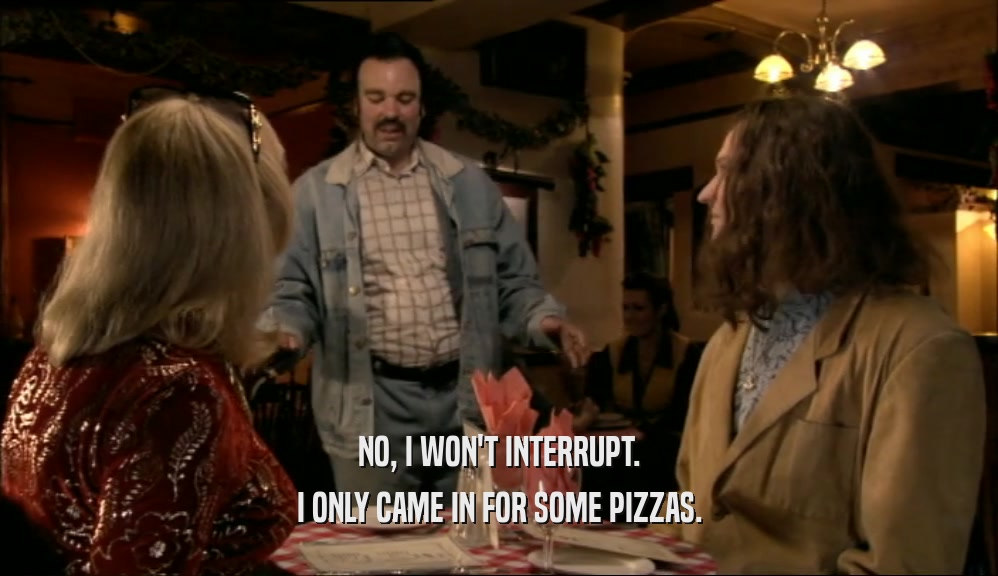 NO, I WON'T INTERRUPT. I ONLY CAME IN FOR SOME PIZZAS. 