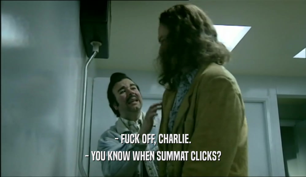 - FUCK OFF, CHARLIE.
 - YOU KNOW WHEN SUMMAT CLICKS?
 