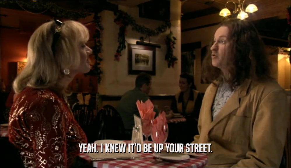 YEAH. I KNEW IT'D BE UP YOUR STREET.  