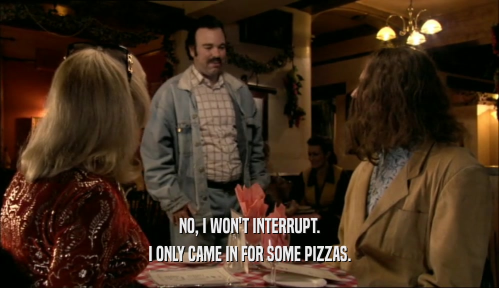 NO, I WON'T INTERRUPT. I ONLY CAME IN FOR SOME PIZZAS. 