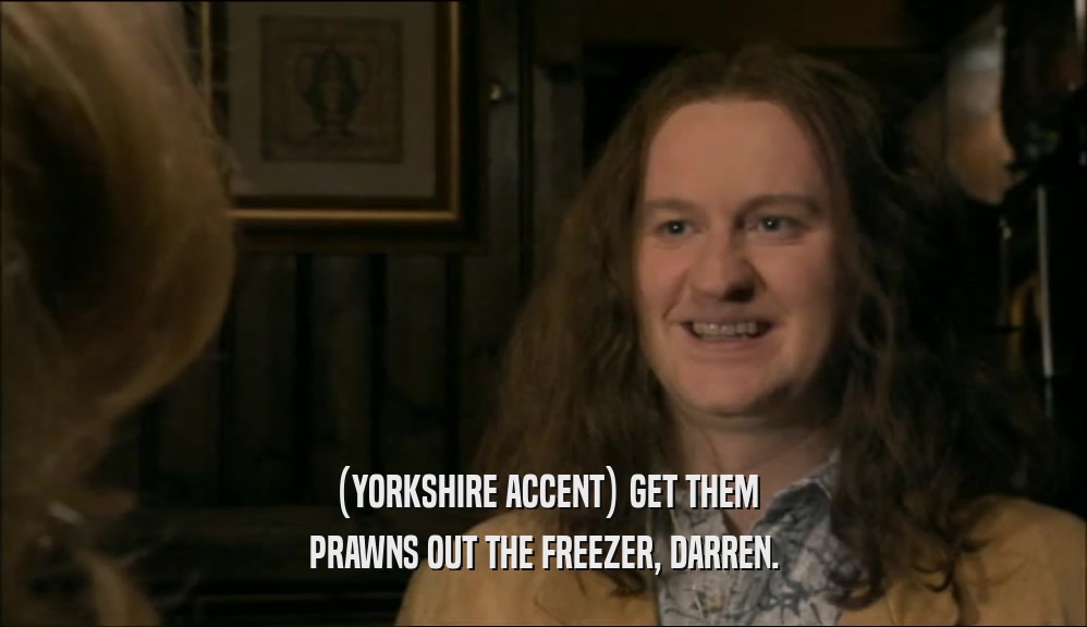 (YORKSHIRE ACCENT) GET THEM PRAWNS OUT THE FREEZER, DARREN. 