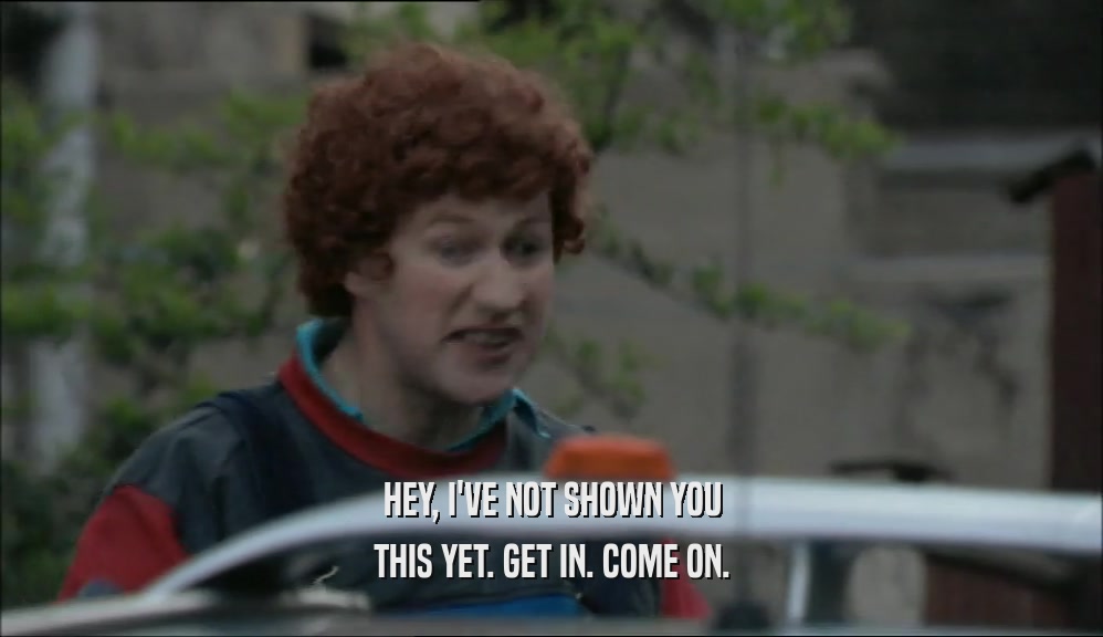 HEY, I'VE NOT SHOWN YOU THIS YET. GET IN. COME ON. 