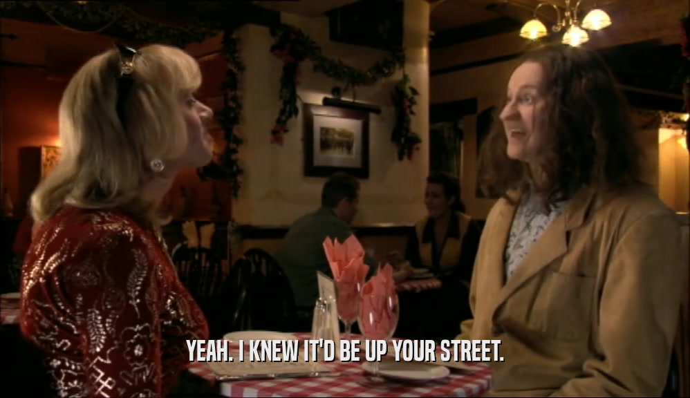 YEAH. I KNEW IT'D BE UP YOUR STREET.  