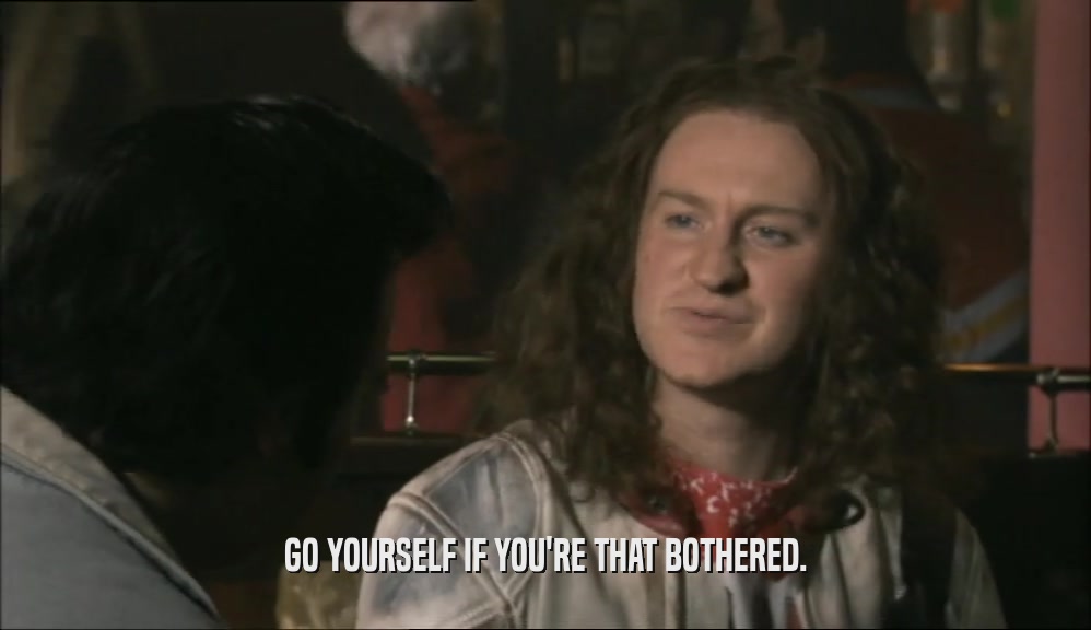 GO YOURSELF IF YOU'RE THAT BOTHERED.  