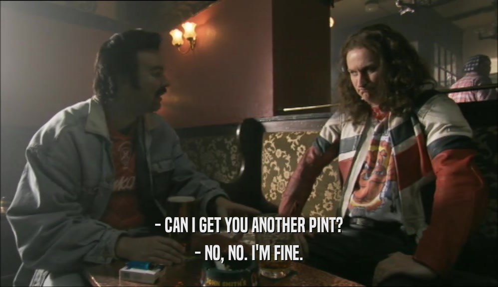 - CAN I GET YOU ANOTHER PINT? - NO, NO. I'M FINE. 
