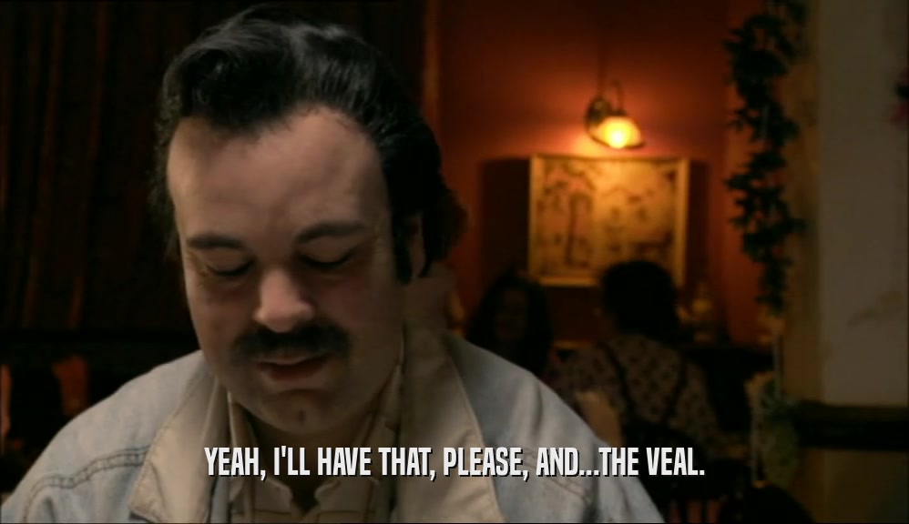 YEAH, I'LL HAVE THAT, PLEASE, AND...THE VEAL.  