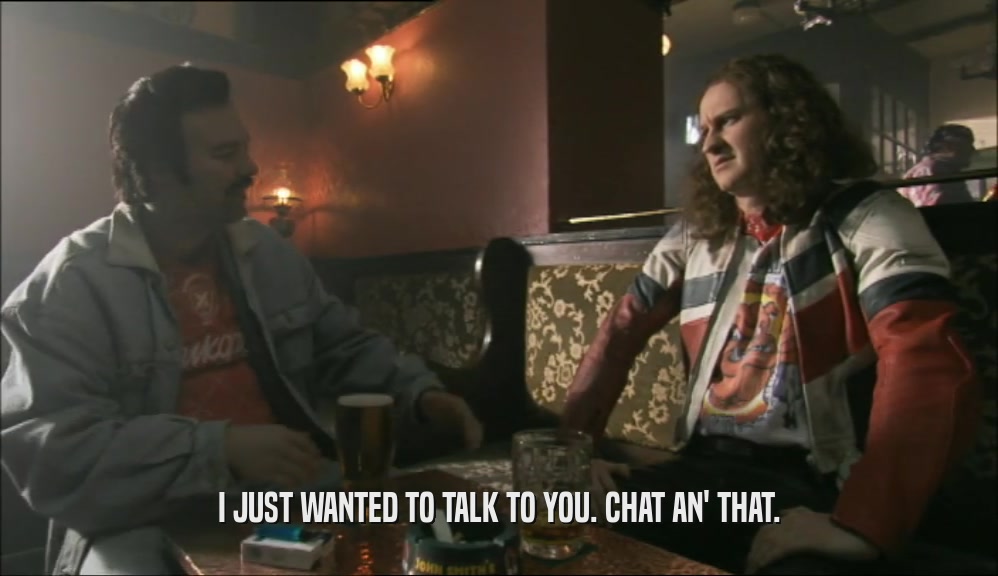 I JUST WANTED TO TALK TO YOU. CHAT AN' THAT.  