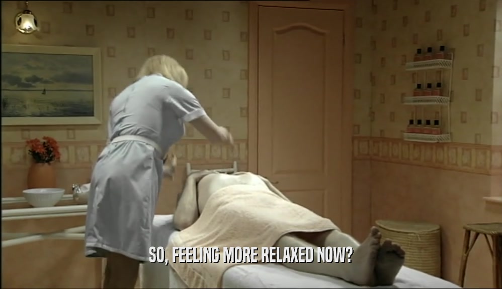 SO, FEELING MORE RELAXED NOW?  