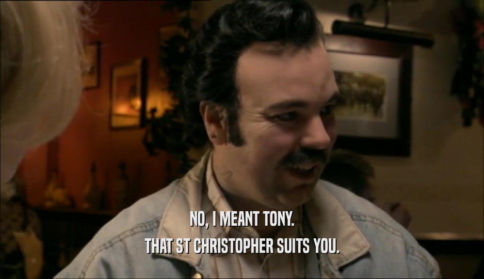 NO, I MEANT TONY. THAT ST CHRISTOPHER SUITS YOU. 