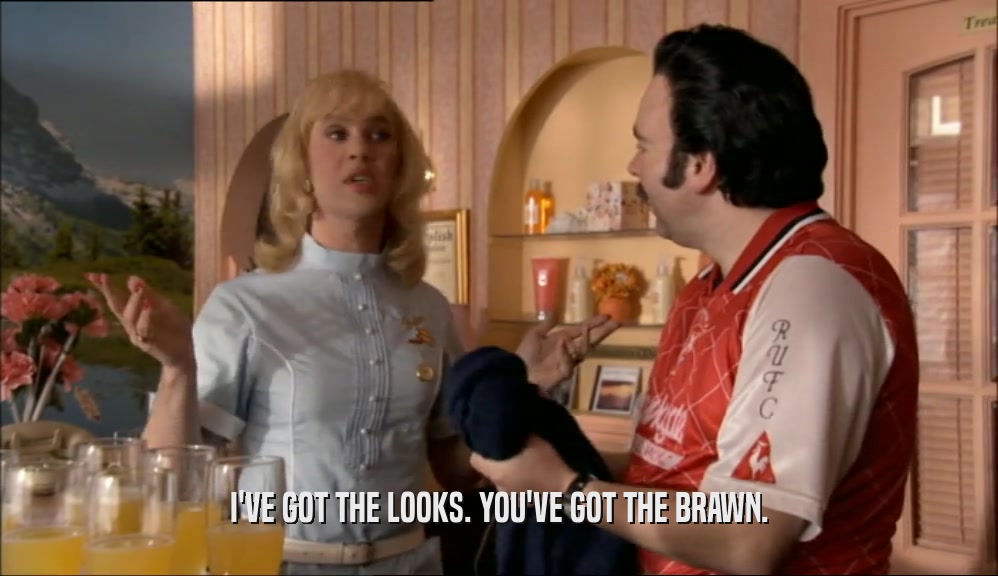 I'VE GOT THE LOOKS. YOU'VE GOT THE BRAWN.  