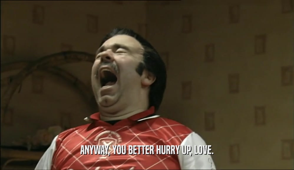 ANYWAY, YOU BETTER HURRY UP, LOVE.  