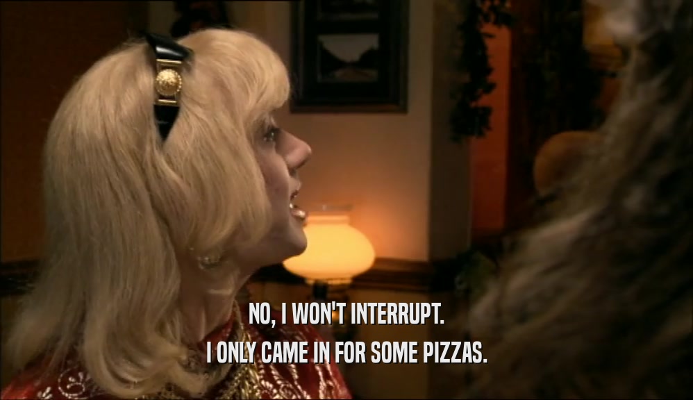 NO, I WON'T INTERRUPT. I ONLY CAME IN FOR SOME PIZZAS. 