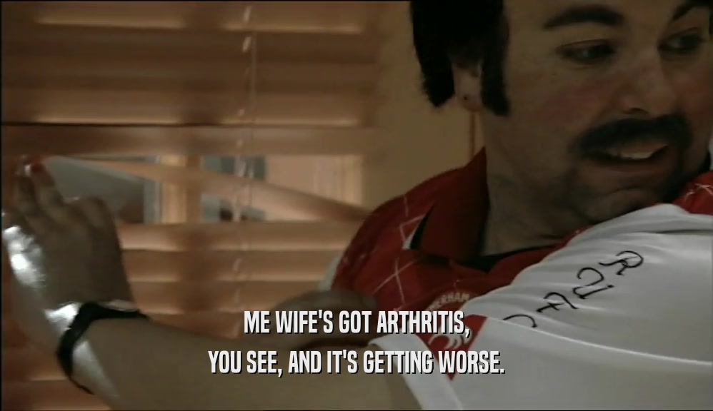 ME WIFE'S GOT ARTHRITIS, YOU SEE, AND IT'S GETTING WORSE. 