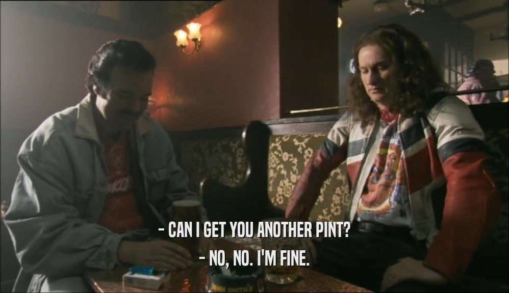 - CAN I GET YOU ANOTHER PINT? - NO, NO. I'M FINE. 
