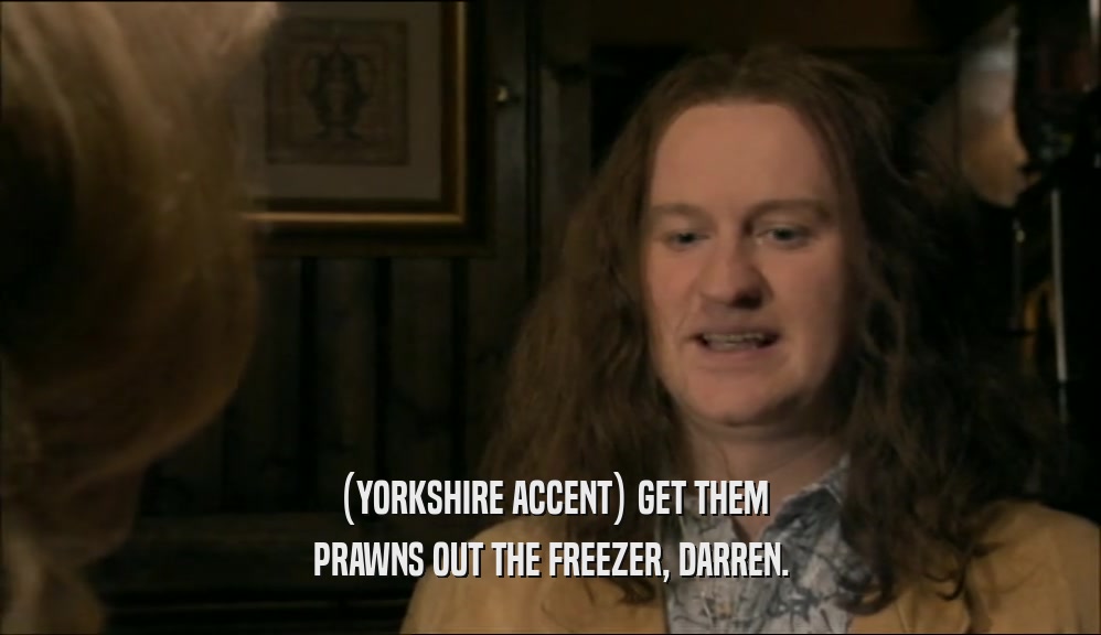 (YORKSHIRE ACCENT) GET THEM PRAWNS OUT THE FREEZER, DARREN. 