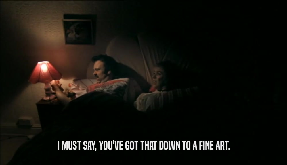 I MUST SAY, YOU'VE GOT THAT DOWN TO A FINE ART.  