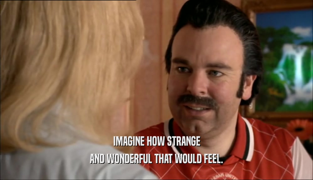 IMAGINE HOW STRANGE AND WONDERFUL THAT WOULD FEEL. 