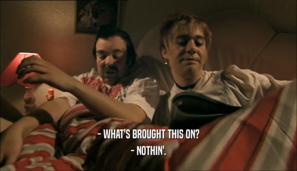 - WHAT'S BROUGHT THIS ON? - NOTHIN'. 