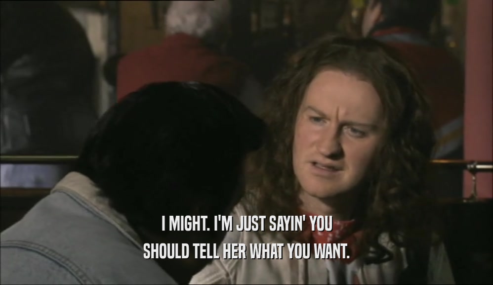 I MIGHT. I'M JUST SAYIN' YOU SHOULD TELL HER WHAT YOU WANT. 