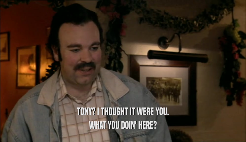 TONY? I THOUGHT IT WERE YOU. WHAT YOU DOIN' HERE? 