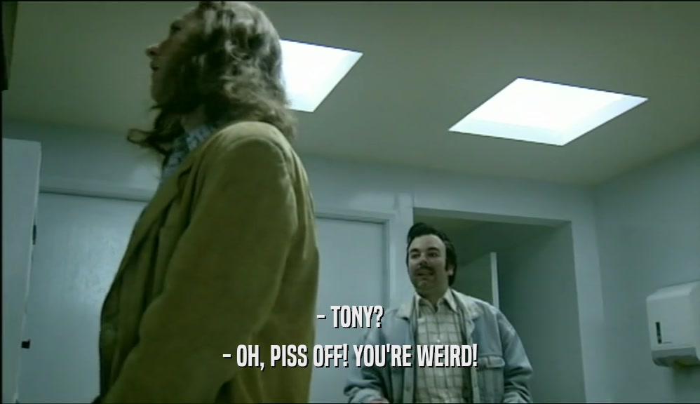 - TONY?
 - OH, PISS OFF! YOU'RE WEIRD!
 